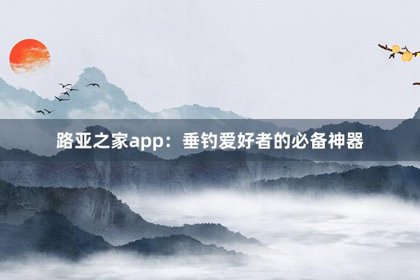路亚之家app：垂钓爱好者的必备神器