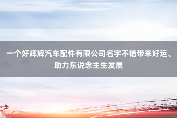 一个好辉辉汽车配件有限公司名字不错带来好运、助力东说念主生发展