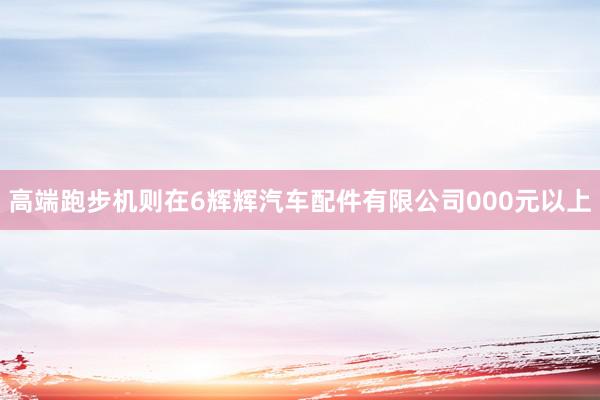 高端跑步机则在6辉辉汽车配件有限公司000元以上